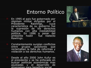 Entorno Político En 1995 el país fue gobernado por régimen militar dirigidos por el Presidente Rawlings, cuya característica de su gobierno fue la supresión de los derechos humanos con alta inestabilidad política. En 1996 a pesar del ambiente hostil  fue reelecto Rawlings. Constantemente surgían conflictos entre grupos opositores que reclamaban la falta de reformas y violación a los derechos humanos. Desde el año 2000 John Kufur es el presidente y se ha enfocado en buscar políticas económicas mas ajustadas y el desarrollo de programas para beneficio social  