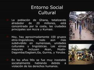 Entorno Social Cultural La población de Ghana, totalizando alrededor de 20 millones, está concentrado por la costa, las ciudades principales son Accra y Kumasi. Hoy, hay aproximadamente 100 grupos etno-lingüísticos, todo aún más subdividido en numerosas, unidades culturales y lingüísticas. Las etnias mayores incluyen Akan, Moshi-Dagomba/Dagbani,Ga, Gurma, y Yoruba. En los años 90s se fue muy inestable socialialmente hablando debido a violación de los derechos humanos.  