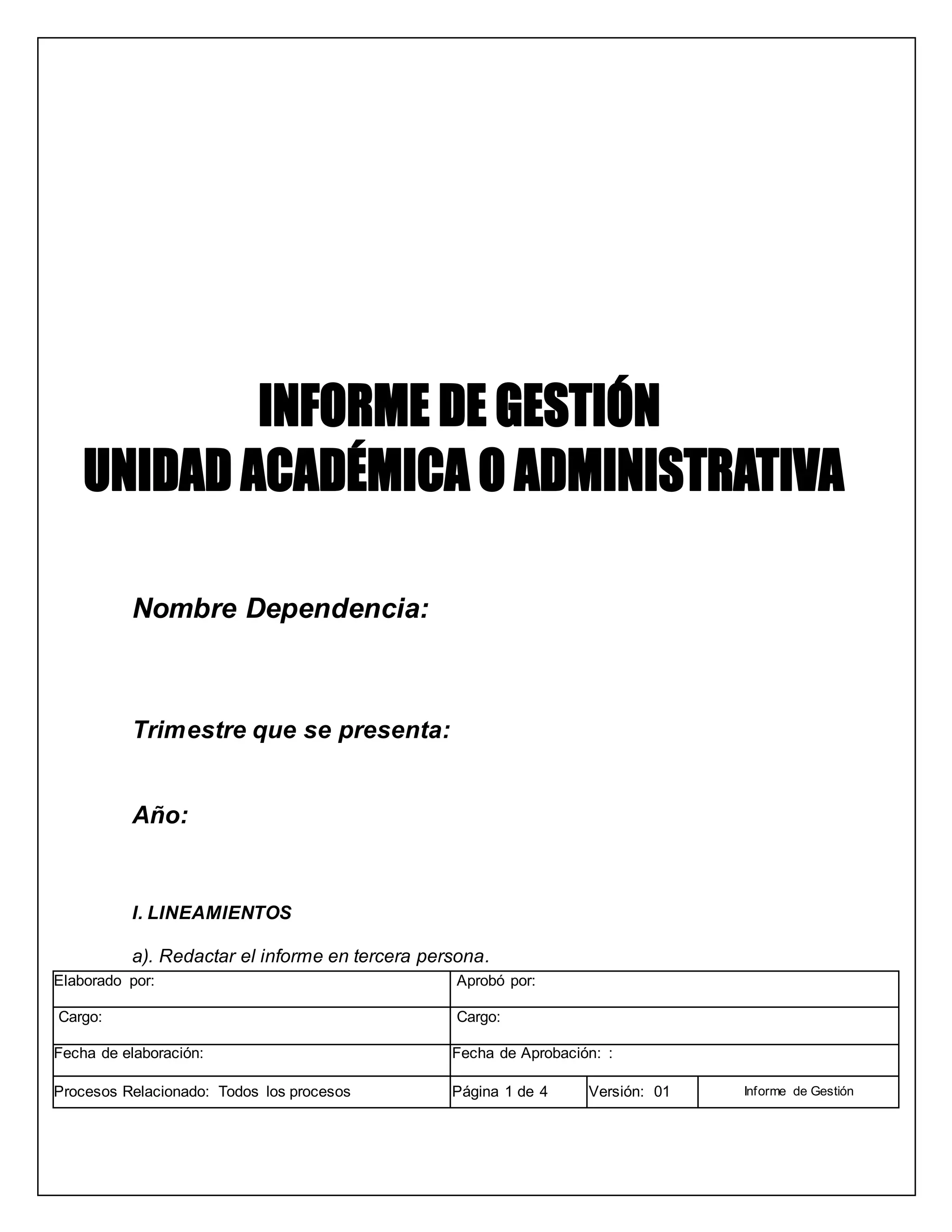 Nombre Dependencia:
Trimestre que se presenta:
Año:
I. LINEAMIENTOS
a). Redactar el informe en tercera persona.
Elaborado por: Aprobó por:
Cargo: Cargo:
Fecha de elaboración: Fecha de Aprobación: :
Procesos Relacionado: Todos los procesos Página 1 de 4 Versión: 01 Informe de Gestión
 