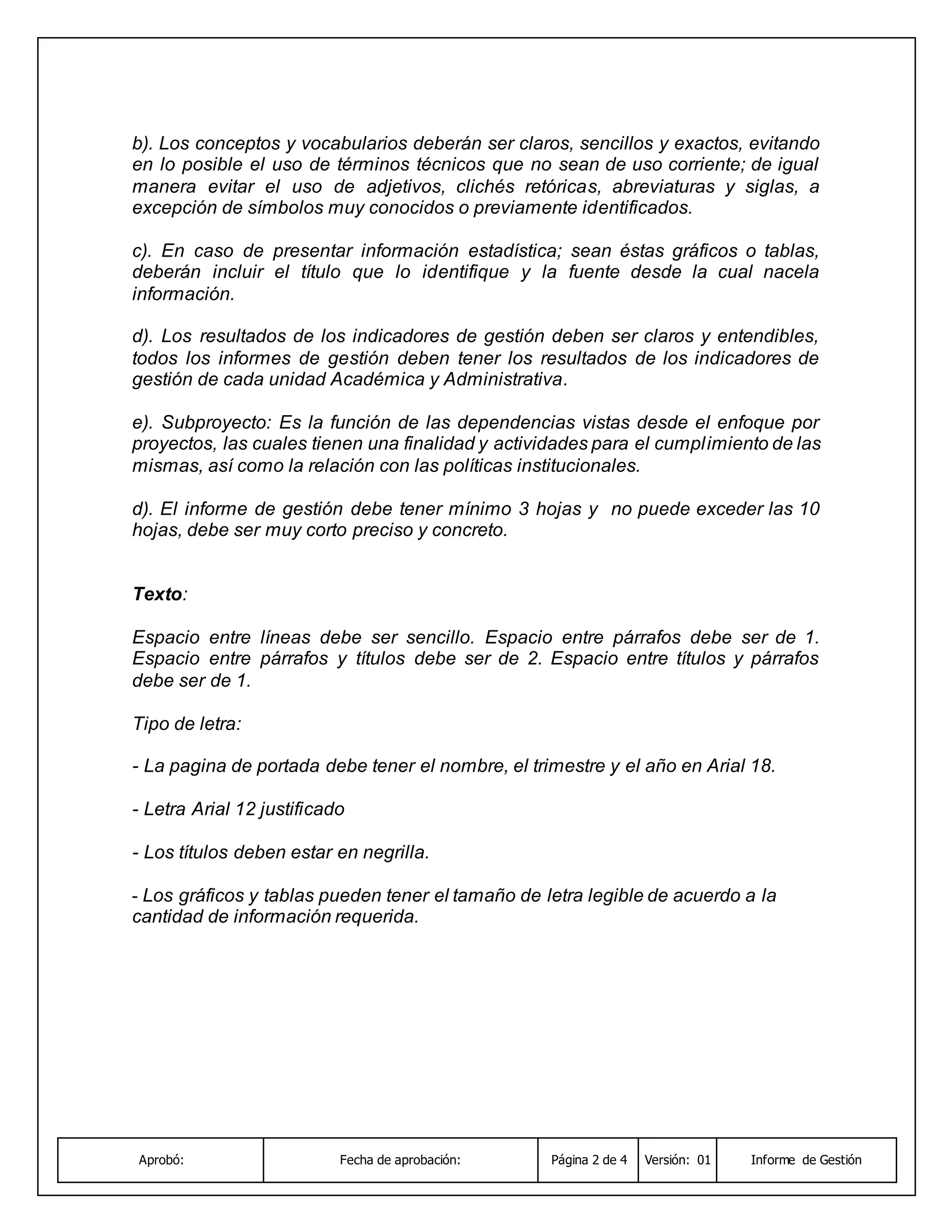 Aprobó: Fecha de aprobación: Página 2 de 4 Versión: 01 Informe de Gestión
b). Los conceptos y vocabularios deberán ser claros, sencillos y exactos, evitando
en lo posible el uso de términos técnicos que no sean de uso corriente; de igual
manera evitar el uso de adjetivos, clichés retóricas, abreviaturas y siglas, a
excepción de símbolos muy conocidos o previamente identificados.
c). En caso de presentar información estadística; sean éstas gráficos o tablas,
deberán incluir el título que lo identifique y la fuente desde la cual nacela
información.
d). Los resultados de los indicadores de gestión deben ser claros y entendibles,
todos los informes de gestión deben tener los resultados de los indicadores de
gestión de cada unidad Académica y Administrativa.
e). Subproyecto: Es la función de las dependencias vistas desde el enfoque por
proyectos, las cuales tienen una finalidad y actividades para el cumplimiento de las
mismas, así como la relación con las políticas institucionales.
d). El informe de gestión debe tener mínimo 3 hojas y no puede exceder las 10
hojas, debe ser muy corto preciso y concreto.
Texto:
Espacio entre líneas debe ser sencillo. Espacio entre párrafos debe ser de 1.
Espacio entre párrafos y títulos debe ser de 2. Espacio entre títulos y párrafos
debe ser de 1.
Tipo de letra:
- La pagina de portada debe tener el nombre, el trimestre y el año en Arial 18.
- Letra Arial 12 justificado
- Los títulos deben estar en negrilla.
- Los gráficos y tablas pueden tener el tamaño de letra legible de acuerdo a la
cantidad de información requerida.
 