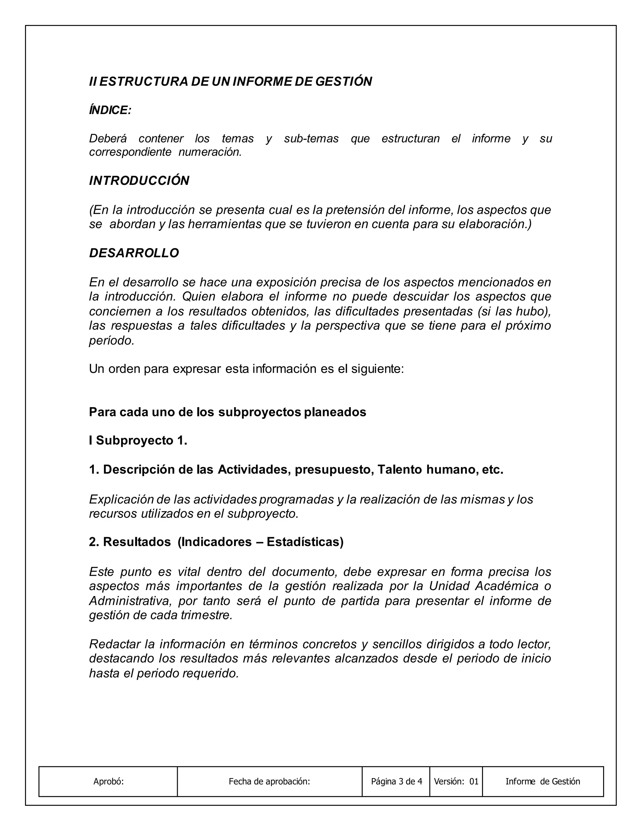 Aprobó: Fecha de aprobación: Página 3 de 4 Versión: 01 Informe de Gestión
II ESTRUCTURA DE UN INFORME DE GESTIÓN
ÍNDICE:
Deberá contener los temas y sub-temas que estructuran el informe y su
correspondiente numeración.
INTRODUCCIÓN
(En la introducción se presenta cual es la pretensión del informe, los aspectos que
se abordan y las herramientas que se tuvieron en cuenta para su elaboración.)
DESARROLLO
En el desarrollo se hace una exposición precisa de los aspectos mencionados en
la introducción. Quien elabora el informe no puede descuidar los aspectos que
conciernen a los resultados obtenidos, las dificultades presentadas (si las hubo),
las respuestas a tales dificultades y la perspectiva que se tiene para el próximo
período.
Un orden para expresar esta información es el siguiente:
Para cada uno de los subproyectos planeados
I Subproyecto 1.
1. Descripción de las Actividades, presupuesto, Talento humano, etc.
Explicación de las actividades programadas y la realización de las mismas y los
recursos utilizados en el subproyecto.
2. Resultados (Indicadores – Estadísticas)
Este punto es vital dentro del documento, debe expresar en forma precisa los
aspectos más importantes de la gestión realizada por la Unidad Académica o
Administrativa, por tanto será el punto de partida para presentar el informe de
gestión de cada trimestre.
Redactar la información en términos concretos y sencillos dirigidos a todo lector,
destacando los resultados más relevantes alcanzados desde el periodo de inicio
hasta el periodo requerido.
 