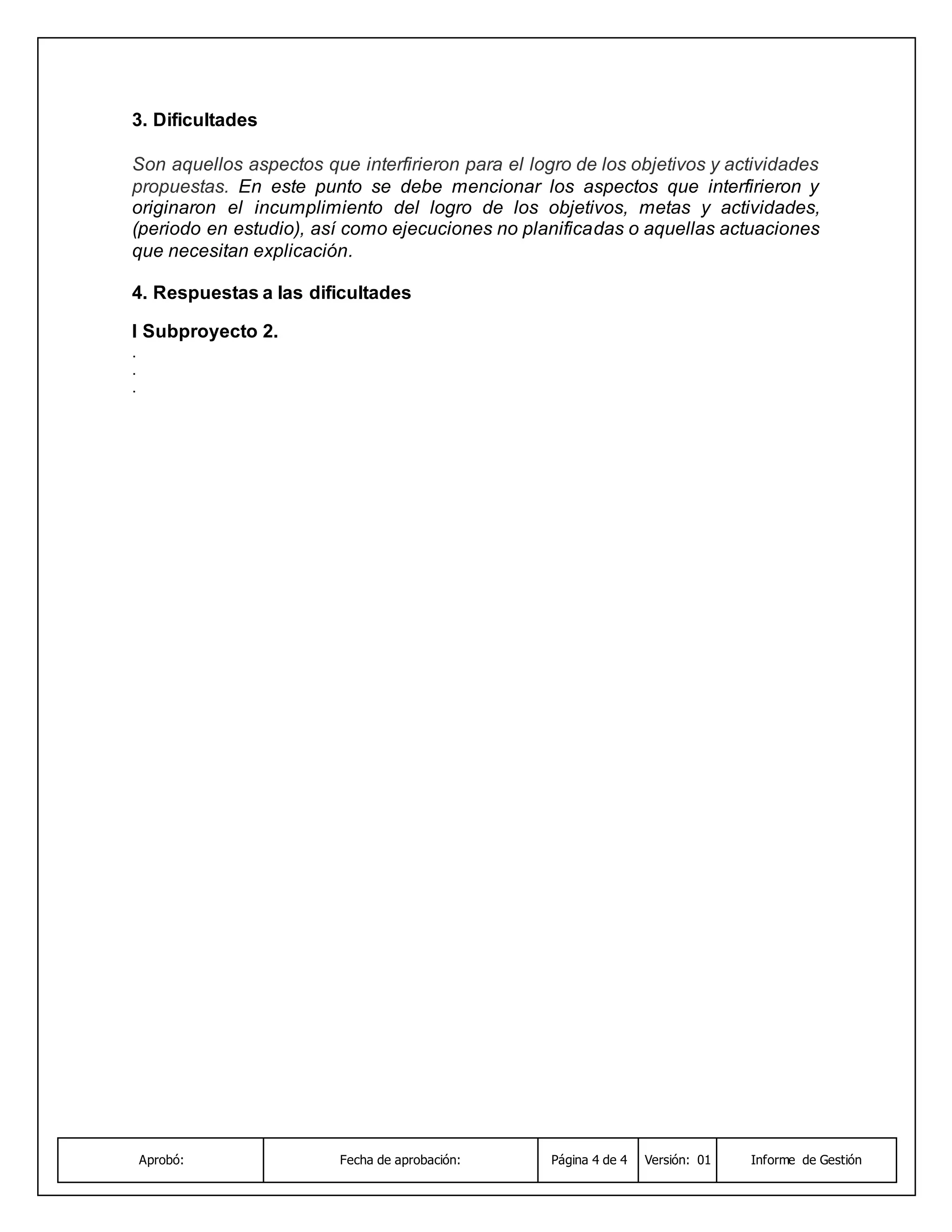 Aprobó: Fecha de aprobación: Página 4 de 4 Versión: 01 Informe de Gestión
3. Dificultades
Son aquellos aspectos que interfirieron para el logro de los objetivos y actividades
propuestas. En este punto se debe mencionar los aspectos que interfirieron y
originaron el incumplimiento del logro de los objetivos, metas y actividades,
(periodo en estudio), así como ejecuciones no planificadas o aquellas actuaciones
que necesitan explicación.
4. Respuestas a las dificultades
I Subproyecto 2.
.
.
.
 