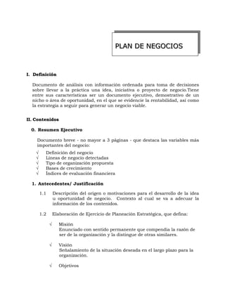 PPPLLLAAANNN DDDEEE NNNEEEGGGOOOCCCIIIOOOSSS
II.. DDeeffiinniicciióónn
Documento de análisis con información ordenada para toma de decisiones
sobre llevar a la práctica una idea, iniciativa o proyecto de negocio.Tiene
entre sus características ser un documento ejecutivo, demostrativo de un
nicho o área de oportunidad, en el que se evidencie la rentabilidad, así como
la estrategia a seguir para generar un negocio viable.
IIII.. CCoonntteenniiddooss
0. Resumen Ejecutivo
Documento breve - no mayor a 3 páginas - que destaca las variables más
importantes del negocio:
√ Definición del negocio
√ Líneas de negocio detectadas
√ Tipo de organización propuesta
√ Bases de crecimiento
√ Índices de evaluación financiera
1. Antecedentes/ Justificación
1.1 Descripción del origen o motivaciones para el desarrollo de la idea
u oportunidad de negocio. Contexto al cual se va a adecuar la
información de los contenidos.
1.2 Elaboración de Ejercicio de Planeación Estratégica, que defina:
√ Misión
Enunciado con sentido permanente que compendia la razón de
ser de la organización y la distingue de otras similares.
√ Visión
Señalamiento de la situación deseada en el largo plazo para la
organización.
√ Objetivos
 