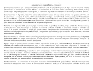 ARGUMENTACIÓN DEL DISEÑO DE LA PLANEACIÓN
Considero necesario señalar que, a lo largo de mi práctica, me he dado cuenta de lo importante que resulta el que exista una vinculación entre las
actividades que se proponen en la secuencia didáctica y las características de los alumnos con los que se trabaja. De lo contrario, es muy
complicado que se logran los propósitos que perseguimos, ya que no existe un punto de encuentro entre los educandos y las actividades realizadas.
Como menciono en mi diagnóstico, mis alumnos están en la transición entre la etapa de las operaciones concretas y las operaciones formales, por
lo que comienzan a ser capaces de resolver problemas abstractos de manera lógica y desarrollan interés por temas sociales, atendiendo a esto, en
mi secuencia didáctica se proponen actividades en las que se explota la creatividad, como en el círculo de oportunidades, en donde se busca que
traten de vincular de manera lógica conceptos claves de las sesiones, que aparentemente no están relacionados. Con esto pretendo aprovechar la
vasta imaginación que los niños poseen, en beneficio de un aprendizaje significativo.
Asimismo, en mi diagnóstico señalo que en mi grupo, predomina el estilo de aprendizaje kinestésico, aunque también hay alumnos visuales y
auditivos; del mismo modo, menciono que les gusta estar en movimiento y aplicar la creatividad, en concordancia con esto, las actividades que
incluyo en mi secuencia son variadas, se integran, por ejemplo salidas al patio para rescatar conocimientos previos del tema y de las sesiones
anteriores mediante juegos como “queso partido, “conejos y conejeras” o la “papa caliente”, ya que así se pueden mover libremente y de manera
lúdica construir el aprendizaje.
De igual manera incluyo actividades en las que recortan y pegan imágenes para elaborar un collage y lo exponen; también incluyo el empleo de
organizadores gráficos para integrar información como en donde propongo que en un mapa mental integren la información que investiguen y la
compartan al resto de sus compañeros mediante una exposición.
Algo que siempre me gusta incluir en las secuencias didácticas, especialmente con este grupo, son los comentarios en plenaria para enriquecer lo
aprendido; esto también sirve de retroalimentación grupal, ya que se pueden resolver o disipar posibles dudas que queden en las actividades. Los
alumnos suelen mostrar mucho interés al comentar, y participan con agrado, por ello es que en cada sesión se incluyen actividades de ésta índole.
Ahondando en la actividad del collage, en la cual se les dará la consigna de que mediante imágenes compartan al grupo sus conclusiones sobre la
discusión acerca de las ventajas y desventajas entre las cartas postales, electrónicas y una conversación telefónica, es una estrategia de enseñanza
que he aplicado en grupos con los que he trabajado anteriormente y me ha dado muy buenos resultados, por lo que consideré pertinente el
incorporarla para mi secuencia didáctica, ya que tomando en cuenta que mis alumnos son muy creativos, ésta es una vía mediante la cual pueden
canalizar esta fortaleza, y es una buena manera de complementar la discusión previa.
Atendiendo también a las características de mis alumnos, la secuencia didáctica está diseñada para atender sus ritmos de aprendizaje, como
menciono en el diagnóstico, tienen un ritmo de aprendizaje entre moderado y rápido, por lo que se proponen actividades dinámicas y de
 