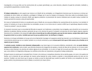 investigación, en las que ellos son los constructores de su propio aprendizaje y yo, como docente, adquiero el papel de animador, mediador y
acompañante apoyándolos a resolver dudas.
El trabajo colaborativo es otro aspecto que retomo en el diseño de las actividades; en el diagnóstico menciono que mis alumnos se inclinan por
actividades de dicha índole, son solidarios y privilegian el diálogo, por lo que los trabajos se enriquecen. Ante esto, todas las actividades tienen
trabajo en equipo, aunque es necesario añadir que algunos productos se presentarán de manera individual para así poder evaluar también de
manera personal los avances y áreas de oportunidad.
Así como es fundamental el tomar en consideración para el diseño de una secuencia didáctica las características de los alumnos, lo es también el
conocer el contexto en el que se desarrollan las actividades, ya que si no se toma esto en cuenta es difícil que el aprendizaje adquiera sentido,
“mente es contexto”, reza una máxima.
Es necesario mencionar que la comunidad de Miranda es especial, con tradiciones y costumbres muy arraigadas, para vincularla con la secuencia
didáctica se plantean diversas acciones; partiendo de que a mis alumnos les gusta el compartir con personas de otros lugares algunos aspectos
llamativos de su localidad, se les propondrá salir a dar un recorrido por las calles principales, para que de esta manera, recojan ideas sobre lo que
les gustaría incluir en su carta y también para que las que ya pudieran tener las clarifiquen e integren.
Asimismo, se incluyen actividades en las que se les da la libertad de investigar en la papelería donde hay internet o con sus familiares. El rescate de
conocimientos previos que se va a realizar también es un vínculo contextual, ya que se busca partir de lo que el niño conoce y le es familiar en el
espacio en que se mueve.
El contexto escolar, también es otro elemento indispensable y que tiene lugar en mi secuencia didáctica, atendiendo a ello, se usarán distintos
espacios de la institución, como el patio para distintas dinámicas de integración de equipos y rescate de ideas de las sesiones; en el mismo orden
de ideas se dará libertad a los alumnos de realizar algunas de las actividades en el aula o el lugar de la escuela que ellos elijan, esto es viable ya
que, como señalo en el diagnóstico del grupo, los conflictos entre ellos son inexistentes y les gusta el trabajo colaborativo.
De igual manera se prevé para la actividad final, el invitar a los alumnos y compañeros docentes de los demás grupos, así como a los padres de
familia, con la intención de que participen de manera activa leyendo las cartas, dando su opinión e intercambiando puntos de vista con los
alumnos. También con esto busco que mi grupo se motive, ya que he observado que cuando los padres de familia y sus compañeros de otros
grados asisten a las presentaciones de los trabajos, se esmeran con mayor ahínco.
 