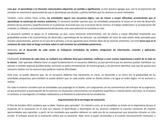 creo que el aprendizaje y la situación comunicativa adquirirán un sentido y significancia. A esto quisiera agregar que, con la incorporación del
contexto se maximiza la oportunidad de que el aprendizaje sea situado, y pienso también que los alumnos se verán motivados.
También, como señalo líneas arriba, las actividades siguen una secuencia lógica, van de menor a mayor dificultad, promoviendo que el
aprendizaje se construya de manera autónoma. Es necesario también apuntar que, las actividades propuestas se sitúan en la zona de desarrollo
próximo de los alumnos, específicamente en la potencial, buscando que con el accionar de las mismas, el trabajo colaborativo, la incorporación del
contexto, la reflexión y el acompañamiento del docente, esta zona potencial se convierta en real.
La secuencia también se apoya en el andamiaje, ya que, como mencioné anteriormente, van de menor a mayor dificultad respetando una
gradualidad acorde a las características de desarrollo y aprendizaje de los alumnos. Las actividades de inicio de cada sesión están pensadas para
rescatar conocimientos, previos en el caso de la primera, y en las siguientes para retomar ideas de las sesiones anteriores, con esto busco que en el
comienzo de cada clase se tenga una base sobre la cual cimentar las actividades posteriores.
Asimismo, en el desarrollo de cada sesión se trabajarán actividades de análisis, integración de información, creación y aplicación,
respectivamente.
Finalmente, al término de cada clase, se realizará una reflexión final para sintetizar, reafirmar y crear nuevas experiencias a partir de lo visto en
la misma. Este apartado reflexivo tiene un papel fundamental en mi secuencia didáctica, ya que permitirá que los alumnos puedan manifestar sus
avances y también expresar posibles dudas; asimismo se podrá retroalimentar de manera grupal, y me permitirá identificar qué tipo de ajustes será
necesario realizar con los alumnos que pudieran mostrar dificultades.
Ante esto, se puede observar que, en mi secuencia didáctica hay claramente un inicio, un desarrollo y un cierre por la gradualidad de las
actividades propuestas; pero también se puede deducir que, en cada sesión, existe un diseño similar y se sigue un orden lógico en las acciones a
realizar.
Por todo lo anterior considero que las actividades que propongo en el diseño, son congruentes con las características del enfoque de la asignatura,
ya que promueven la participación de los alumnos en situaciones comunicativas con propósitos específicos e interlocutores concretos, se incorpora
el contexto, la investigación, el trabajo colaborativo y se fomenta la autonomía de los estudiantes.
Argumentación de la estrategia de evaluación
El Plan de Estudios 2011 establece que se debe “evaluar para aprender”. En relación a esto, en la actualidad, se insiste en la importancia de que el
propósito de la evaluación en el aula sea mejorar el aprendizaje y desempeño de los alumnos mediante la creación constante de mejores
oportunidades para aprender, a partir de los resultados que aquéllos obtienen en cada una de las evaluaciones que presentan durante un ciclo
escolar. El enfoque actual de la evaluación señala que es necesario dejar atrás el papel sancionador y el carácter exclusivamente conclusivo o
 