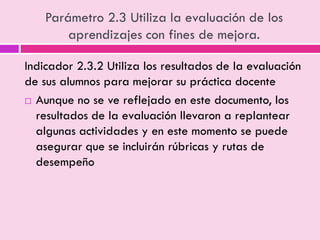 Parámetro 2.3 Utiliza la evaluación de los
aprendizajes con fines de mejora.
Indicador 2.3.2 Utiliza los resultados de la evaluación
de sus alumnos para mejorar su práctica docente
 Aunque no se ve reflejado en este documento, los
resultados de la evaluación llevaron a replantear
algunas actividades y en este momento se puede
asegurar que se incluirán rúbricas y rutas de
desempeño
 