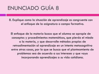 ENUNCIADO GUÍA 8
8. Explique como la situación de aprendizaje es congruente con
el enfoque de la asignatura o campo formativo.
El enfoque de la materia busca que el alumno se apropie de
conceptos y procedimientos matemáticos, que pierda el miedo
a la materia, y que desarrolle métodos propios de
retroalimentación al aprendizaje en un intento metacognitivo
entre otras cosas, por lo que se busca que el planteamiento de
problemas sea de acuerdo a sus intereses y que vaya
incorporando aprendizajes a su vida cotidiana.
 