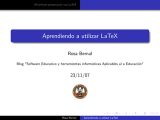 Mi primera presentación con LaTeX




                 Aprendiendo a utilizar LaTeX

                                     Rosa Bernal

Blog quot;Software Educativo y herramientas informáticas Aplicables al a Educaciónquot;


                                       23/11/07




                                Rosa Bernal    Aprendiendo a utilizar LaTeX