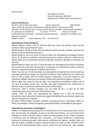 Historia clínica. 
Interrogatorio: Directo 
Fecha de elaboracion: 08/10/10 
Elaborada por: Martha Susana Torre Valencia. 
Ficha de identificación: 
Nombre: Antonio Mora Domínguez Genero: Masculino Edad: 28 años 
Lugar y fecha de nacimiento: Tlalnepantla, Estado de México, 14 de marzo de 1982. 
Domicilio: Fuente de Diana # 23, Fraccionamiento Fuentes del Valle, Tultitlan Estado de México. 
Tel. particular: 55 29 39 67 55 Tel. oficina: ******** Estado civil: Casado. 
Escolaridad: Nivel Licenciatura Profesión: Ingeniero Mecánico Ocupación: Empleado como 
ingeniero mecánico. 
Religión: Católica Grupo sanguíneo: “ab” Rh: positivo (+) 
Antecedentes heredo familiares: 
Abuelo Paterno: Finado a los 79 años de edad por cáncer de pulmón, antes de este 
evento lo refiere aparentemente sano. 
Abuela Paterna: Finada a los 82 años de edad por evento vascular cerebral, antes de este 
evento lo refiere aparentemente sano. 
Abuelo Materno: Aun vivo, tiene 79 años de edad, con antecedente de diabetes mellitus 
tipo 2 de 13 años de evolución, esta bajo tratamiento medico a base de metformina (1 
tableta cada 12 hrs) y presenta una dieta moderada reducida en glúcidos y realización de 
ejercicio. 
Abuela Materna: Sigue viva con 77 años de edad, con antecedente de artritis reumatoide 
que la presenta con 6 años de evolución, se presenta con tratamiento medico a base de 
ejercicio e ingesta de piroxicam (1 tableta cada 24 hrs). 
Padre: Esta vivo con 55 años de edad, con antecedente de hipertensión arterial sistémica 
esta bajo tratamiento medico con captopril (3 tabletas al día), además de eso refiere que 
hace un año su padre sufrió un infarto agudo al miocardio, el cual fue tratado en una 
unidad de cuidados intensivos con terapia trombo lítica (warfarina) oxigeno y morfina. 
Madre: Sigue viva, tiene 52 años de edad, con antecedente de diabetes mellitus tipo 2 
con esta la presenta desde hace 10 años, esta bajo tratamiento con metformina (2 
tabletas al día), no presenta complicaciones de la enfermedad. 
Hermanos: Tiene 2 (ambos hombres uno con edad de 20 y el otro de 25 años 
respectivamente) al parecer están clínicamente sanos. 
Esposa: Tiene 27 años, con antecedente de migraña con 3 años de evolución, 
actualmente bajo tratamiento medico con ingesta de tabletas de sumatriptan (ingiere una 
cada vez que presenta migraña). 
No tiene: Enfermedades tiroideas, mentales, broncopulmonares, nefropatías (daño en 
riñón), neurologicas, infecto-contagiosas, gastrointestinales, hematológicas (de sangre). 
Antecedentes personales no patológicos: 
Habita en un departamento propio (en un condominio en el 2º nivel) posee: piso, muro y 
losa de concreto, con acabados. Su piso es de loseta de cerámica, sus muros tienen tirol 
aplanado, el techo es de tirol rustico, cuenta con sala-comedor, cocina, 1 baño completo, 
2 recamaras que son habitadas por 2 personas , con buena ventilación e iluminación 
(presenta 4 ventanas grandes), tiene buenas condiciones de higiene, también tiene una 
zona de lavado y tendido en azotea, manejo de basura en bote cerrado, también tienen 
una zona de estacionamiento para 3 autos, cuenta con los servicios de agua potable, 
 