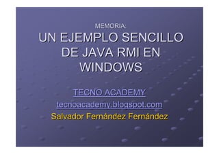 MEMORIA:

UN EJEMPLO SENCILLO
   DE JAVA RMI EN
      WINDOWS
      TECNO ACADEMY
  tecnoacademy.blogspot.com
 Salvador Fernández Fernández