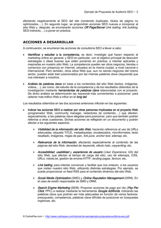 Ejemplo de Propuesta de Auditoría SEO ─ 3


afectando negativamente al SEO del site (contenido duplicado, títulos de página no
optimizados,…). En segundo lugar, se propondrán acciones SEO nuevas a incorporar al
sitio Web y, después, se enumerarán acciones Off Page/Server (link baiting, link building,
SEO indirecto,…) a poner en práctica.



ACCIONES A DESARROLLAR
A continuación, se enumeran las acciones de consultoría SEO a llevar a cabo:

   Identificar y estudiar a la competencia, es decir, investigar qué hacen respecto al
    marketing online en general, y SEO en particular, con el objetivo principal de descubrir
    estrategias o ideas buenas que estén poniendo en práctica, e intentar aplicarlas y
    mejorarlas en nuestro sitio Web. La competencia pueden ser otros negocios, tiendas o
    comercios con presencia en Internet, ubicados en la misma ciudad, a nivel nacional o
    internacional. Pero también, otros sitios Web que, aun no siendo negocios del mismo
    sector, puedan estar bien posicionados por las mismas palabras clave (keywords) que
    nos interesen a nosotros.

   Análisis de palabras clave en base a los contenidos del sitio Web (textos, imágenes,
    vídeos,…), así como, del estudio de la competencia y de los resultados obtenidos de la
    investigación mediante herramientas de palabras clave relacionadas con el proyecto.
    De dicho análisis se determinarán las keywords más convenientes a posicionar, para
    obtener más tráfico Web e influir en el long tail.

Los resultados obtenidos en las dos acciones anteriores influirán en las siguientes:

   Indicar las acciones SEO a realizar por otras personas implicadas en el proyecto Web
    (programador Web, community manager, redactores de contenido,…) que afecten,
    especialmente, a las palabras clave elegidas para posicionar, pero que también podrán
    referirse a otras cuestiones. Dichas acciones se reflejarán en un documento y podrán
    afectar a los siguientes aspectos:

         Visibilidad de la información del sitio Web, haciendo referencia al uso de URLs
          adecuadas, etiqueta TITLE, metaetiquetas, encabezados, microformatos, texto
          resaltado, imágenes, migas de pan, link juice, anchor text, sitemap, etc.

         Relevancia de la información, afectando especialmente al contenido de las
          páginas del sitio Web: densidad de keywords, efecto halo, copywriting, etc.

         Accesibilidad, usabilidad y experiencia de usuario (User Experience, UX) del
          sitio Web, que afectan al tiempo de carga del sitio, uso de sitemaps, CSS,
          URLs, robots.txt, gestión de errores HTTP, landing pages, favicon, etc.

         Link baiting, para intentar convencer y facilitar que nos enlacen, a los usuarios
          que visiten nuestro sitio Web, utilizando distintas estrategias. Por ejemplo, se
          puede proporcionar un feed RSS para el contenido dinámico del sitio Web.

         Social Media Optimization (SMO) y Online Reputation Management (ORM). En
          el caso de existir responsable de SMO y ORM.

         Search Engine Marketing (SEM). Proponer acciones de pago por clic (Pay Per
          Click, PPC) a realizar mediante la herramienta Google AdWords, indicando las
          palabras clave que podrían ser más adecuadas en función de varios factores:
          presupuesto, competencia, palabras clave difíciles de posicionar en búsquedas
          orgánicas, etc.




© CarlosPes.com ─ http://www.carlospes.com/tutorial-de-seo/ejemplo-propuesta-auditoria-seo.pdf
 