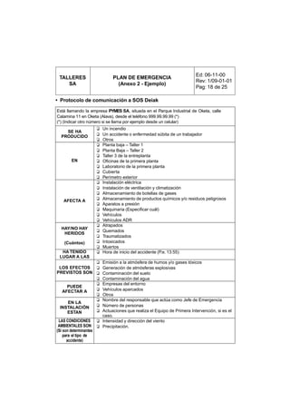 Ed: 06-11-00
 TALLERES                        PLAN DE EMERGENCIA
                                                                          Rev: 1/09-01-01
    SA                             (Anexo 2 - Ejemplo)
                                                                          Pag: 18 de 25

• Protocolo de comunicación a SOS Deiak

Está llamando la empresa PYMES SA, situada en el Parque Industrial de Oketa, calle
Calamina 11 en Oketa (Alava), desde el teléfono 999.99.99.99 (*)
(*) (Indicar otro número si se llama por ejemplo desde un celular)
                        ❑   Un incendio
    SE HA
  PRODUCIDO             ❑   Un accidente o enfermedad súbita de un trabajador
                        ❑   Otros
                        ❑   Planta baja – Taller 1
                        ❑   Planta Baja – Taller 2
                        ❑   Taller 3 de la entreplanta
        EN              ❑   Oficinas de la primera planta
                        ❑   Laboratorio de la primera planta
                        ❑   Cubierta
                        ❑   Perímetro exterior
                        ❑   Instalación eléctrica
                        ❑   Instalación de ventilación y climatización
                        ❑   Almacenamiento de botellas de gases
    AFECTA A            ❑   Almacenamiento de productos químicos y/o residuos peligrosos
                        ❑   Aparatos a presión
                        ❑   Maquinaria (Especificar cuál)
                        ❑   Vehículos
                        ❑   Vehículos ADR
                        ❑   Atrapados
  HAY/NO HAY
                        ❑   Quemados
   HERIDOS
                        ❑   Traumatizados
    (Cuántos)           ❑   Intoxicados
                        ❑   Muertos
  HA TENIDO             ❑   Hora de inicio del accidente (P.e. 13:55)
 LUGAR A LAS
                        ❑ Emisión a la atmósfera de humos y/o gases tóxicos
 LOS EFECTOS            ❑ Generación de atmósferas explosivas
PREVISTOS SON           ❑ Contaminación del suelo
                        ❑ Contaminación del agua
                        ❑ Empresas del entorno
     PUEDE
   AFECTAR A            ❑ Vehículos aparcados
                        ❑ Otros
                        ❑ Nombre del responsable que actúa como Jefe de Emergencia
    EN LA
 INSTALACIÓN            ❑ Número de personas
    ESTAN               ❑ Actuaciones que realiza el Equipo de Primera Intervención, si es el
                          caso.
 LAS CONDICIONES        ❑ Intensidad y dirección del viento
 AMBIENTALES SON        ❑ Precipitación.
(Si son determinantes
    para el tipo de
      accidente)
 
