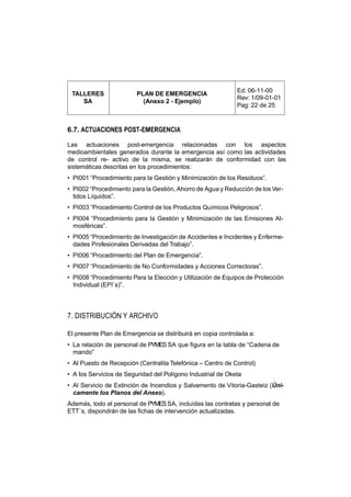 Ed: 06-11-00
 TALLERES                PLAN DE EMERGENCIA
                                                             Rev: 1/09-01-01
    SA                     (Anexo 2 - Ejemplo)
                                                             Pag: 22 de 25


6.7. ACTUACIONES POST-EMERGENCIA

Las actuaciones post-emergencia relacionadas con los aspectos
medioambientales generados durante la emergencia así como las actividades
de control re- activo de la misma, se realizarán de conformidad con las
sistemáticas descritas en los procedimientos:
• PI001 “Procedimiento para la Gestión y Minimización de los Residuos”.
• PI002 “Procedimiento para la Gestión, Ahorro de Agua y Reducción de los Ver-
  tidos Líquidos”.
• PI003 “Procedimiento Control de los Productos Químicos Peligrosos”.
• PI004 “Procedimiento para la Gestión y Minimización de las Emisiones At-
  mosféricas”.
• PI005 “Procedimiento de Investigación de Accidentes e Incidentes y Enferme-
  dades Profesionales Derivadas del Trabajo”.
• PI006 “Procedimiento del Plan de Emergencia”.
• PI007 “Procedimiento de No Conformidades y Acciones Correctoras”.
• PI008 “Procedimiento Para la Elección y Utilización de Equipos de Protección
  Individual (EPI`s)”.




7. DISTRIBUCIÓN Y ARCHIVO

El presente Plan de Emergencia se distribuirá en copia controlada a:
• La relación de personal de PYMES SA que figura en la tabla de “Cadena de
  mando”
• Al Puesto de Recepción (Centralita Telefónica – Centro de Control)
• A los Servicios de Seguridad del Polígono Industrial de Oketa
• Al Servicio de Extinción de Incendios y Salvamento de Vitoria-Gasteiz (Úni-
  camente los Planos del Anexo).
Además, todo el personal de PYMES SA, incluídas las contratas y personal de
ETT´s, dispondrán de las fichas de intervención actualizadas.
 