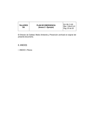 Ed: 06-11-00
 TALLERES               PLAN DE EMERGENCIA
                                                            Rev: 1/09-01-01
    SA                    (Anexo 2 - Ejemplo)
                                                            Pag: 23 de 25


El Director de Calidad, Medio Ambiente y Prevención archivará el original del
presente documento.




8. ANEXOS

• ANEXO I: Planos
 