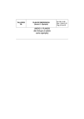 Ed: 06-11-00
TALLERES   PLAN DE EMERGENCIA
                                   Rev: 1/09-01-01
   SA        (Anexo 2 - Ejemplo)
                                   Pag: 24 de 25

             ANEXO I: PLANOS
            (Se incluye un plano
              como ejemplo)
 