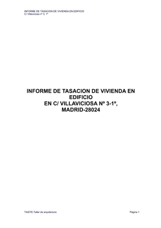 INFORME DE TASACION DE VIVIENDA EN EDIFICIO
C/ Villaviciosa nº 3, 1º
TASITE.Taller de arquitectura Página 1
INFORME DE TASACION DE VIVIENDA EN
EDIFICIO
EN C/ VILLAVICIOSA Nº 3-1º,
MADRID-28024
 