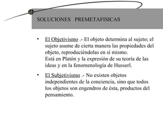 SOLUCIONES  PREMETAFISICAS El Objetivismo  .- El objeto determina al sujeto; el sujeto asume de cierta manera las propiedades del objeto, reproduciéndolas en sí mismo.  Está en Platón y la expresión de su teoría de las ideas y en la fenomenología de Husserl. El Subjetivismo  .- No existen objetos independientes de la conciencia, sino que todos los objetos son engendros de ésta, productos del pensamiento. 