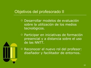 Objetivos del profesorado II Desarrollar modelos de evaluación sobre la utilización de los medios tecnológicos. Participar en iniciativas de formación presencial y a distancia sobre el uso de las NNTT. Reconocer el nuevo rol del profesor: diseñador y facilitador de entornos. 