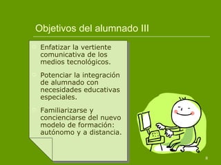 Objetivos del alumnado III Enfatizar la vertiente comunicativa de los medios tecnológicos. Potenciar la integración de alumnado con necesidades educativas especiales. Familiarizarse y concienciarse del nuevo modelo de formación: autónomo y a distancia. 