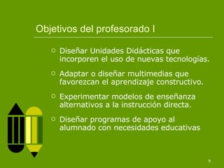 Objetivos del profesorado I Diseñar Unidades Didácticas que incorporen el uso de nuevas tecnologías. Adaptar o diseñar multimedias que favorezcan el aprendizaje constructivo. Experimentar modelos de enseñanza alternativos a la instrucción directa. Diseñar programas de apoyo al alumnado con necesidades educativas 