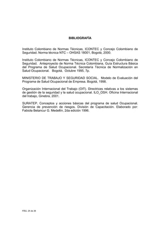 PÁG. 25 de 26
BIBLIOGRAFÍA
Instituto Colombiano de Normas Técnicas, ICONTEC y Concejo Colombiano de
Seguridad. Norma técnica NTC – OHSAS 18001, Bogotá, 2000.
Instituto Colombiano de Normas Técnicas, ICONTEC y Concejo Colombiano de
Seguridad. Anteproyecto de Norma Técnica Colombiana, Guía Estructura Básica
del Programa de Salud Ocupacional. Secretaría Técnica de Normalización en
Salud Ocupacional. Bogotá, Octubre 1995, 7p.
MINISTERIO DE TRABAJO Y SEGURIDAD SOCIAL. Modelo de Evaluación del
Programa de Salud Ocupacional de Empresa. Bogotá, 1998.
Organización Internacional del Trabajo (OIT). Directrices relativas a los sistemas
de gestión de la seguridad y la salud ocupacional. ILO_OSH. Oficina Internacional
del trabajo, Ginebra, 2001.
SURATEP. Conceptos y acciones básicas del programa de salud Ocupacional.
Gerencia de prevención de riesgos. División de Capacitación. Elaborado por:
Fabiola Betancur G. Medellín, 2da edición 1996.
 