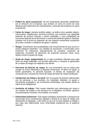 PÁG. 4 de 26
Política de salud ocupacional: son los lineamientos generales establecidos
por la dirección de la empresa, que orientan el curso de acción de unos
objetivos para determinar las características y alcances del programa de salud
ocupacional.
Factor de riesgo: Llamado también peligro, se define como aquellos objetos,
instrumentos, instalaciones, acciones humanas, que encierran una capacidad
potencial de producir lesiones o daños materiales y cuya probabilidad de
ocurrencia depende de la eliminación o control del elemento agresivo. Ejemplo:
contacto con el punto de operación de una máquina herramienta; proyección
de virutas, contacto o inhalación de gases y vapores.
Riesgo: Combinación de la probabilidad y las consecuencias de que ocurra un
evento peligroso específico. Las medidas de prevención y control tales como
protección de maquinaria, estandarización de procesos, sustitución de
sustancias, suministro de elementos de protección personal, tienen como
objetivo reducir el grado de riesgo.
Grado de riesgo (peligrosidad): Es un dato cuantitativo obtenido para cada
factor de riesgo detectado, que permite determinar y comparar la agresividad
de un factor de riesgo con respecto a los demás.
Panorama de factores de riesgo: Es una herramienta que se utiliza para
recoger en forma sistemática la siguiente información: el factor de riesgo, la
fuente generadora, el personal expuesto, el tiempo de exposición, las
consecuencias y el grado de control de riesgo del factor de riesgo identificado.
Condiciones de trabajo y de salud: Son el conjunto de factores relacionados
con las personas y sus acciones, los materiales utilizados, el equipo o
herramienta empleados y las condiciones ambientales, que pueden afectar la
salud de los trabajadores.
Accidente de trabajo: Todo suceso repentino que sobrevenga por causa o
con ocasión del trabajo y que produzca en el trabajador una lesión orgánica,
una perturbación funcional, una invalidez o la muerte.
Enfermedad profesional: Todo estado patológico permanente o temporal que
sobrevenga como consecuencia obligada y directa de la clase de trabajo que
desempeña el trabajador, o del medio en que se ha visto obligado a trabajar y
que haya sido determinado como enfermedad profesional por el gobierno
nacional.
 