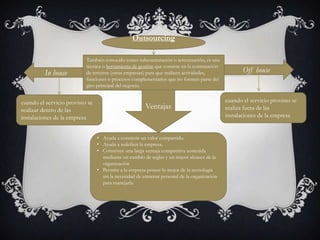 Outsourcing

In house

También conocido como subcontratación o tercerización, es una
técnica o herramienta de gestión que consiste en la contratación
de terceros (otras empresas) para que realicen actividades,
funciones o procesos complementarios que no formen parte del
giro principal del negocio.

cuando el servicio provisto se
realizar dentro de las
instalaciones de la empresa

Ventajas

• Ayuda a construir un valor compartido.
• Ayuda a redefinir la empresa.
• Construye una larga ventaja competitiva sostenida
mediante un cambio de reglas y un mayor alcance de la
organización
• Permite a la empresa poseer lo mejor de la tecnología
sin la necesidad de entrenar personal de la organización
para manejarla.

Off house

cuando el servicio provisto se
realiza fuera de las
instalaciones de la empresa

 