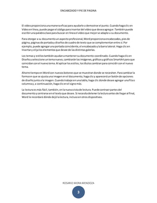 ENCABEZADO Y PIE DE PAGINA
ROSARIO MORA MENDOZA
3
El vídeoproporcionaunamaneraeficazpara ayudarle a demostrarel punto.Cuandohagaclic en
Vídeoenlínea,puede pegarel códigoparainsertardel vídeoque deseaagregar.Tambiénpuede
escribirunapalabraclave para buscar en líneael vídeoque mejorse adapte a su documento.
Para otorgar a su documentounaspectoprofesional,Wordproporcionaencabezados,piesde
página,páginasde portaday diseñosde cuadrode texto que se complementanentre sí.Por
ejemplo, puede agregarunaportadacoincidente,el encabezadoylabarra lateral.Haga clicen
Insertary elijaloselementosque desee de lasdistintasgalerías.
Los temasy estilostambiénayudanamantenersudocumento coordinado.Cuandohagaclicen
Diseñoyseleccione untemanuevo,cambiaránlasimágenes,gráficosygráficosSmartArtpara que
coincidanconel nuevotema.Al aplicarlosestilos,lostítuloscambianparacoincidirconel nuevo
tema.
Ahorre tiempoenWordcon nuevosbotonesque se muestrandonde se necesiten.Paracambiarla
formaen que se ajustauna imagenenel documento,hagaclicy apareceráun botónde opciones
de diseñojuntoala imagen.Cuandotrabaje enunatabla,haga clic donde desee agregar unafilao
columnay,a continuación,hagaclicenel signomás.
La lecturaesmás fácil,también,enlanuevavistade lectura.Puedecontraerpartesdel
documentoycentrarse enel textoque desee.Si necesitadetenerlalecturaantesde llegaral final,
Word le recordará dónde dejólalectura,inclusoenotrosdispositivos.
 