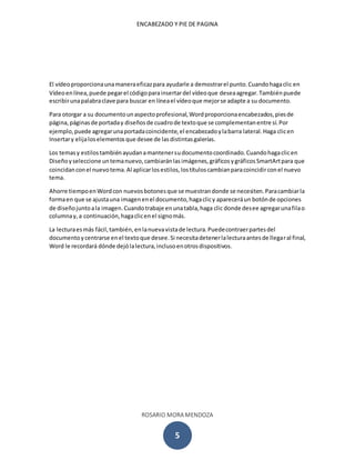 ENCABEZADO Y PIE DE PAGINA
ROSARIO MORA MENDOZA
5
El vídeoproporcionaunamaneraeficazpara ayudarle a demostrarel punto.Cuandohagaclic en
Vídeoenlínea,puede pegarel códigoparainsertardel vídeoque deseaagregar.Tambiénpuede
escribirunapalabraclave para buscar en líneael vídeoque mejorse adapte a su documento.
Para otorgar a su documentounaspectoprofesional,Wordproporcionaencabezados,piesde
página,páginasde portaday diseñosde cuadrode textoque se complementanentre sí.Por
ejemplo, puede agregarunaportadacoincidente,el encabezadoylabarra lateral.Haga clicen
Insertary elijaloselementosque desee de lasdistintasgalerías.
Los temasy estilostambiénayudanamantenersudocumentocoordinado.Cuandohagaclicen
Diseñoyseleccione untemanuevo,cambiaránlasimágenes,gráficosygráficosSmartArtpara que
coincidanconel nuevotema.Al aplicarlosestilos,lostítuloscambianparacoincidirconel nuevo
tema.
Ahorre tiempoenWordcon nuevosbotonesque se muestrandonde se necesiten.Paracambiarla
formaen que se ajustauna imagenenel documento,hagaclicy apareceráun botónde opciones
de diseñojuntoala imagen.Cuandotrabaje enunatabla,haga clic donde desee agregarunafilao
columnay,a continuación,hagaclicenel signomás.
La lecturaesmás fácil,también,enlanuevavistade lectura.Puedecontraerpartesdel
documentoycentrarse enel textoque desee.Si necesitadetenerlalecturaantesde llegaral final,
Word le recordará dónde dejólalectura,inclusoenotrosdispositivos.
 