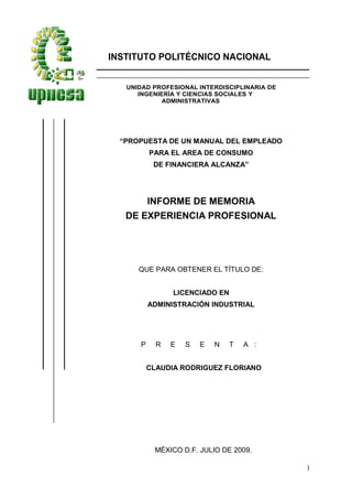 1
INSTITUTO POLITÉCNICO NACIONAL
UNIDAD PROFESIONAL INTERDISCIPLINARIA DE
INGENIERÍA Y CIENCIAS SOCIALES Y
ADMINISTRATIVAS
“PROPUESTA DE UN MANUAL DEL EMPLEADO
PARA EL AREA DE CONSUMO
DE FINANCIERA ALCANZA”
INFORME DE MEMORIA
DE EXPERIENCIA PROFESIONAL
QUE PARA OBTENER EL TÍTULO DE:
LICENCIADO EN
ADMINISTRACIÓN INDUSTRIAL
P R E S E N T A :
CLAUDIA RODRIGUEZ FLORIANO
MÉXICO D.F. JULIO DE 2009.
 