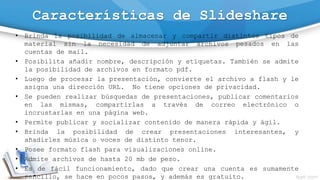 Características de Slideshare
• Brinda la posibilidad de almacenar y compartir distintos tipos de
material sin la necesidad de adjuntar archivos pesados en las
cuentas de mail.
• Posibilita añadir nombre, descripción y etiquetas. También se admite
la posibilidad de archivos en formato pdf.
• Luego de procesar la presentación, convierte el archivo a flash y le
asigna una dirección URL. No tiene opciones de privacidad.
• Se pueden realizar búsquedas de presentaciones, publicar comentarios
en las mismas, compartirlas a través de correo electrónico o
incrustarlas en una página web.
• Permite publicar y socializar contenido de manera rápida y ágil.
• Brinda la posibilidad de crear presentaciones interesantes, y
añadirles música o voces de distinto tenor.
• Posee formato flash para visualizaciones online.
• Admite archivos de hasta 20 mb de peso.
• Es de fácil funcionamiento, dado que crear una cuenta es sumamente
sencillo, se hace en pocos pasos, y además es gratuito.
 