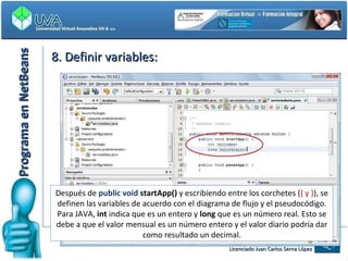 Programa en NetBeans 8. Definir variables: Después de   public void  startApp()  y escribiendo entre los corchetes ( { y } ), se definen las variables de acuerdo con el diagrama de flujo y el pseudocódigo. Para JAVA,  int  indica que es un entero y  long  que es un número real. Esto se debe a que el valor mensual es un número entero y el valor diario podría dar como resultado un decimal. 