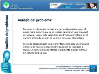 Análisis del problema: Análisis del problema Para que la máquina (o incluso una persona) pueda resolver el problema lo primero que debe realizar es pedir el valor mensual del servicio. Luego, este valor debe ser dividido por 30 (ese es el número promedio de días en un mes) y mostrar el resultado.  Para una persona hacer esto es muy fácil, pero para una máquina no tanto. Es necesario especificarle cada uno de los pasos a seguir. En este ejemplo se tomará inicialmente el valor mensual del servicio en $18.600. 