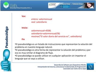 Var: entero:  valormensual real:  valordiario Inicio: valormensual=4500; valordiario=valormensual/30; mostrar( “El valor diario del servicio es”,  valordiario) Fin  Pseudocódigo El pseudocódigo es un listado de instrucciones que representan la solución del problema en nuestro lenguaje natural.  El pseudocódigo es otra forma de representar la solución del problema y por eso es muy similar al diagrama de flujo. El pseudocódigo se puede utilizar en cualquier aplicación sin importar el lenguaje que se vaya a utilizar. 