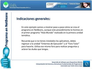 Programa en NetBeans Indicaciones generales: En este ejemplo vamos a mostrar paso a paso cómo se crea el programa en NetBeans, aunque este procedimiento lo hicimos en el primer programa “Hola Mundo” realizado en la primera unidad temática. Recuerda que si no tienes instalados los aplicativos, debes regresar a la unidad “Entornos de Ejecución” y al “Foro Tutor” para hacerlo. Utiliza ese mismo foro para realizar preguntas y aclarar las dudas que tengas. 
