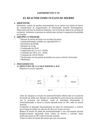 EXPERIMENTO Nº 01
EL REACTOR COMO NUCLEO DE HIERRO
1. OBJETIVOS:
Determinar, a partir de pruebas experimentales en un reactor con núcleo de hierro,
las caracteristicas de magnetización de determinado material ferromagnético.
Observación del lazo de histéresis dinámico y de la forma de onda de la corriente de
excitación. Asimismo se presenta un método para efectuar la separación de pérdidas
en el núcleo.
2. EQUIPO A UTILIZAR:
1 Reactor de núcleo de hierro con sus datos de placas.
1 Autotransformador variable con capacidad de 6 A.
1 Resistencia de 60 KΩ.
1 Reóstato de 4.5 Ω.
1 Condensador de 20 uF
1 Amperímetro de 2 A A.C. (YEW)
1 Voltímetro de 150 V A.C. (H-B)
1 Vatímetro de 120 W (YEW)
1 Osciloscopio con dos puntas de prueba con acceso vertical y horizontal.
1 Multímetro
3. PROCEDIMIENTO:
3.1 OBTENCION DE LA CARACTERISTICA: B-H
Disponer el circuito siguiente:
A W
V Reactor
220 V
60 HZ
Fig. 1.1
Antes de energizar el circuito de autotransformador deberá estar en la posición
de tensión de salida cero. Después de comprobar la corrección de las conexiones
con la presencia del profesor, cerrar el interruptor alimentando el
autotransformador y elevar la tensión aplicada hasta un 30% sobre la tensión
nominal.
Comprobar el adecuado funcionamiento de todos los instrumentos y verificar
que el rango de trabajo de cada uno de ellos sea el que conviene.
Reducir la tensión de salida del autotransformador a cero nuevamente elevarla
progtresivamente registrando ahora valores de tensión y corriente, hacer
mediciones hasta un 30% sobre la tensión nominal.
Tomar los datos de diseño del reactor que crea conveniente.
 