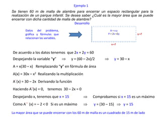 Ejemplo 1
Se tienen 60 m de malla de alambre para encerrar un espacio rectangular para la
realización de un parque infantil. Se desea saber ¿Cuál es la mayor área que se puede
encerrar con dicha cantidad de malla de alambre?
                                        Desarrollo
         Datos del problema,                                     A = x.y
         gráfica y fórmulas que                                P = 2x +2y            y =?
         relacionan las variables.
                                                                 x =?


De acuerdo a los datos tenemos que 2x + 2y = 60
Despejando la variable “y”             y = (60 – 2x)/2                y = 30 – x
A = x(30 – x) Remplazando “y” en fórmula de área
A(x) = 30x – x2 Realizando la multiplicación
A`(x) = 30 – 2x Derivando la función
Haciendo A`(x) = 0, tenemos 30 – 2x = 0
Despejando x, tenemos que x = 15                     Comprobamos si x = 15 es un máximo
Como A`` (x) = – 2 < 0 Si es un máximo                y = (30 – 15)         y = 15

La mayor área que se puede encerrar con los 60 m de malla es un cuadrado de 15 m de lado
 