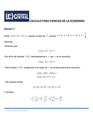 LIC. MARCO ANTONIO CUBILLO MURRAY 1
CALCULO PARA CIENCIAS DE LA ECONOMIA
Ejemplo 1:
Dada   2
2 5 1f x x x   , calcule el valor de f cuándo
1
, 3, 2,
4
x a x x x      .
Solución:
Tenemos que
  2
2 5 1f x x x  
Con el fin de calcular  f a , reemplazamos a x por a en la ecuación:
  2
2 5 1f a a a  
Para evaluar  3f , sustituimos 3 en lugar de x en ambos lados de la ecuación:
     
 
2
3 2 3 5 3 1
3 18 15 1 4
f
f
  
   
De manera similar,
     
2
2 2 2 5 2 1 19f       
Y también
2
1 1 1 19
2 5 1
4 4 4 8
f
     
          
     
 