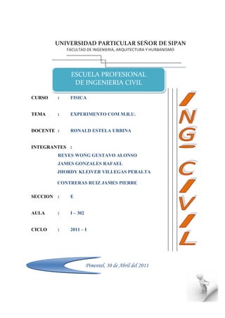 UNIVERSIDAD PARTICULAR SEÑOR DE SIPAN
            FACULTAD DE INGENIERIA, ARQUITECTURA Y HURBANISMO




             ESCUELA PROFESIONAL
              DE INGENIERIA CIVIL

CURSO   :    FISICA


TEMA    :    EXPERIMENTO COM M.R.U.


DOCENTE :    RONALD ESTELA URBINA


INTEGRANTES :
        REYES WONG GUSTAVO ALONSO
        JAMES GONZALES RAFAEL
        JHORDY KLEIVER VILLEGAS PERALTA

        CONTRERAS RUIZ JAMES PIERRE

SECCION :    E


AULA    :    I – 302


CICLO   :    2011 – I




                       Pimentel, 30 de Abril del 2011
 