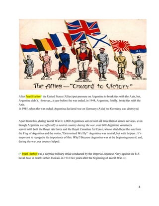 After Pearl Harbor* the United States (Allies) put pressure on Argentina to break ties with the Axis, but,
Argentina didn’t. However,, a year before the war ended, in 1944, Argentina, finally, broke ties with the
Axis.
In 1945, when the war ended, Argentina declared war on Germany (Axis) but Germany was destroyed.
Apart from this, during World War II, 4,000 Argentines served with all three British armed services, even
though Argentina was officially a neutral country during the war, over 600 Argentine volunteers
served with both the Royal Air Force and the Royal Canadian Air Force, whose shield bore the sun from
the Flag of Argentina and the motto, "Determined We Fly"  Argentina was neutral, but with helpers.. It’s
important to recognize the importance of this. Why? Because Argentina was at the beginning neutral, and,
during the war, our country helped.
(* Pearl Harbor was a surprise military strike conducted by the Imperial Japanese Navy against the U.S
naval base in Pearl Harbor, Hawaii, in 1941 two years after the beginning of World War II.)
4
 
