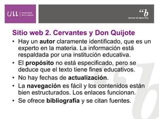 Sitio web 2. Cervantes y Don Quijote
• Hay un autor claramente identificado, que es un
experto en la materia. La información está
respaldada por una institución educativa.
• El propósito no está especificado, pero se
deduce que el texto tiene fines educativos.
• No hay fechas de actualización.
• La navegación es fácil y los contenidos están
bien estructurados. Los enlaces funcionan.
• Se ofrece bibliografía y se citan fuentes.
 