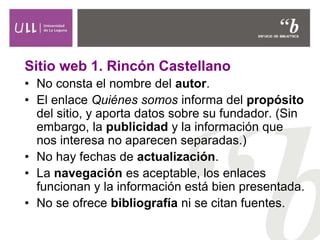 Sitio web 1. Rincón Castellano
• No consta el nombre del autor.
• El enlace Quiénes somos informa del propósito
del sitio, y aporta datos sobre su fundador. (Sin
embargo, la publicidad y la información que
nos interesa no aparecen separadas.)
• No hay fechas de actualización.
• La navegación es aceptable, los enlaces
funcionan y la información está bien presentada.
• No se ofrece bibliografía ni se citan fuentes.
 