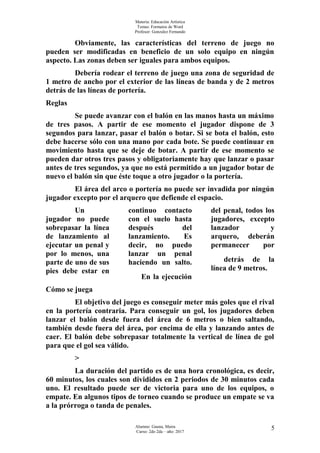 Materia: Educación Artística
Temas: Formatos de Word
Profesor: Gonzalez Fernando
Obviamente, las características del terreno de juego no
pueden ser modificadas en beneficio de un solo equipo en ningún
aspecto. Las zonas deben ser iguales para ambos equipos.
Debería rodear el terreno de juego una zona de seguridad de
1 metro de ancho por el exterior de las líneas de banda y de 2 metros
detrás de las líneas de portería.
Reglas
Se puede avanzar con el balón en las manos hasta un máximo
de tres pasos. A partir de ese momento el jugador dispone de 3
segundos para lanzar, pasar el balón o botar. Si se bota el balón, esto
debe hacerse sólo con una mano por cada bote. Se puede continuar en
movimiento hasta que se deje de botar. A partir de ese momento se
pueden dar otros tres pasos y obligatoriamente hay que lanzar o pasar
antes de tres segundos, ya que no está permitido a un jugador botar de
nuevo el balón sin que éste toque a otro jugador o la portería.
El área del arco o portería no puede ser invadida por ningún
jugador excepto por el arquero que defiende el espacio.
Un
jugador no puede
sobrepasar la línea
de lanzamiento al
ejecutar un penal y
por lo menos, una
parte de uno de sus
pies debe estar en
continuo contacto
con el suelo hasta
después del
lanzamiento. Es
decir, no puedo
lanzar un penal
haciendo un salto.
En la ejecución
del penal, todos los
jugadores, excepto
lanzador y
arquero, deberán
permanecer por
detrás de la
línea de 9 metros.
Cómo se juega
El objetivo del juego es conseguir meter más goles que el rival
en la portería contraria. Para conseguir un gol, los jugadores deben
lanzar el balón desde fuera del área de 6 metros o bien saltando,
también desde fuera del área, por encima de ella y lanzando antes de
caer. El balón debe sobrepasar totalmente la vertical de línea de gol
para que el gol sea válido.
>
La duración del partido es de una hora cronológica, es decir,
60 minutos, los cuales son divididos en 2 periodos de 30 minutos cada
uno. El resultado puede ser de victoria para uno de los equipos, o
empate. En algunos tipos de torneo cuando se produce un empate se va
a la prórroga o tanda de penales.
Alumno: Gauna, Maira
Curso: 2do 2da – año: 2017
5
 