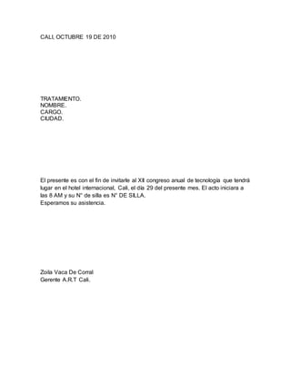CALI, OCTUBRE 19 DE 2010
TRATAMIENTO.
NOMBRE.
CARGO.
CIUDAD.
El presente es con el fin de invitarle al XII congreso anual de tecnología que tendrá
lugar en el hotel internacional, Cali, el día 29 del presente mes. El acto iniciara a
las 8 AM y su N° de silla es N° DE SILLA.
Esperamos su asistencia.
Zoila Vaca De Corral
Gerente A.R.T Cali.
 