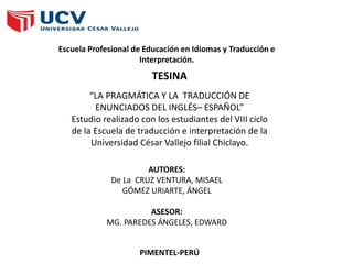 Escuela Profesional de Educación en Idiomas y Traducción e
Interpretación.
“LA PRAGMÁTICA Y LA TRADUCCIÓN DE
ENUNCIADOS DEL INGLÉS– ESPAÑOL”
Estudio realizado con los estudiantes del VIII ciclo
de la Escuela de traducción e interpretación de la
Universidad César Vallejo filial Chiclayo.
TESINA
AUTORES:
De La CRUZ VENTURA, MISAEL
GÓMEZ URIARTE, ÁNGEL
ASESOR:
MG. PAREDES ÁNGELES, EDWARD
PIMENTEL-PERÚ
 