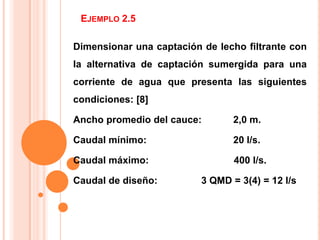 Ejemplo 2.5 Dimensionar una captación de lecho filtrante con la alternativa de captación sumergida para una corriente de agua que presenta las siguientes condiciones: [8] Ancho promedio del cauce:	2,0 m. Caudal mínimo:			20 l/s. Caudal máximo:		            400 l/s. Caudal de diseño:		3 QMD = 3(4) = 12 l/s 
