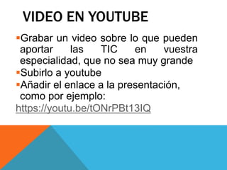 VIDEO EN YOUTUBE
Grabar un video sobre lo que pueden
aportar las TIC en vuestra
especialidad, que no sea muy grande
Subirlo a youtube
Añadir el enlace a la presentación,
como por ejemplo:
https://youtu.be/tONrPBt13IQ