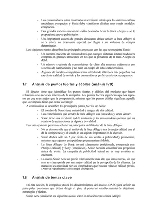 -   Los consumidores están mostrando un creciente interés por los sistemas estéreo
                modulares compactos y Sonic debe considerar diseñar uno o más modelos
                compactos.
            - Dos grandes cadenas nacionales están deseando llevar la línea Allegro si se le
                proporciona apoyo publicitario.
            - Una importante cadena de grandes almacenes desea vender la línea Allegro si
                se k ofrece un descuento especial por llegar a un volumen de compra
                determinado.
   Los siguientes puntos describen las principales amenazas con las que se encuentra Sonic:
            - Un número creciente de consumidores que escogen sistemas estéreo modulares
                compran en grandes almacenes, en los que la presencia de la línea Allegro es
                débil.
            - Un número creciente de consumidores de clase alta muestra preferencia por
                sistemas de componentes y no tiene un equipo de estas características.
            - Algunos de nuestros competidores han introducido altavoces más pequeños con
                excelente calidad de sonido y los consumidores prefieren altavoces pequemos.


1.7.    Análisis de puntos fuertes y débiles (análisis F/D)

   El director tiene que identificar los puntos fuertes y débiles del producto que hacen
referencia a los recursos internos de la compañía. Los puntos fuertes significan aquellos aspec-
tos en que se es mejor que la competencia, mientras que los puntos débiles significan aquello
que la compañía tiene que evitar o corregir.
   A continuación se describen los principales puntos fuertes de Sonic:
            - El nombre de Sonic tiene notoriedad e imagen de alta calidad.
            - Los comerciantes que venden la línea Allegro son conocidos y saben vender.
            - Sonic tiene una excelente red de asistencia y los consumidores piensan que su
                 servicio de reparaciones es rápido y de calidad.
   En contraposición podemos señalar las principales debilidades de la línea Allegro:
            - No es demostrable que el sonido de la línea Allegro sea de mejor calidad que el
                 de la competencia y el sonido es un aspecto importante en la elección.
            - Sonic dedica sólo un 5 por ciento de sus ventas a publicidad y promoción,
                 mientras que algunos competidores presupuestan el doble.
            - La línea Allegro de Sonic no está claramente posicionada, comparada con
                 Philips (calidad) y Sony (innovación). Sonic necesita encontrar una proposión
                 única de venta. La campaña de publicidad actual no es muy creativa ni
                 excitante.
            - La marca Sonic tiene un precio relativamente más alto que otras marcas, sin que
                 esto se corresponda con una mejor calidad en la percepción de los clientes. La
                 marca no es apreciada por los compradores que buscan relación calidad-precio.
                 Debería replantearse la estrategia de precios.


1.8.    Análisis de temas clave

   En esta sección, la compañía utiliza los descubrimientos del análisis DAFO para definir las
principales cuestiones que deben dirigir el plan, el posterior establecimiento de objetivos.
estrategias y tácticas.
   Sonic debe considerar los siguientes temas clave en relación con la línea Allegro:
 