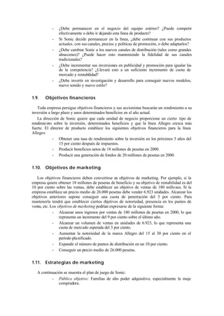 -   ¿Debe permanecer en el negocio del equipo estéreo? ¿Puede competir
                efectivamente o debe ir dejando esta línea de producto?
            -   Si Sonic decide permanecer en la línea, ¿debe continuar con sus productos
                actuales. con sus canales, precios y políticas de promoción, o debe adaptarlos?
            -   ¿Debe cambiar Sonic a los nuevos canales de distribución (tales como grandes
                almacenes)? ¿Puede hacer esto manteniendo la fidelidad de sus canales
                tradicionales?
            -   ¿Debe incrementar sus inversiones en publicidad y promoción para igualar las
                de la competencia? ¿Llevará esto a un suficiente incremento de cuota de
                mercado y rentabilidad?
            -   ¿Debe invertir en investigación y desarrollo para conseguir nuevos modelos,
                nuevo sonido y nuevo estilo?


1.9.    Objetivos financieros

   Toda empresa persigue objetivos financieros y sus accionistas buscarán un rendimiento a su
inversión a largo plazo y unos determinados beneficios en el año actual.
   La dirección de Sonic quiere que cada unidad de negocio proporcione un cierto tipo de
rendimie nto sobre la inversión, determinados beneficios y que la línea Allegro crezca más
fuerte. El director de producto establece los siguientes objetivos financieros para la línea
Allegro:
             - Obtener una tasa de rendimiento sobre la inversión en los próximos 5 años del
                 15 por ciento después de impuestos.
             - Producir beneficios netos de 18 millones de pesetas en 2000.
             - Producir una generación de fondos de 20 millones de pesetas en 2000.


1.10. Objetivos de marketing

   Los objetivos financieros deben convertirse en objetivos de marketing. Por ejemplo, si la
empresa quiere obtener 18 millones de pesetas de beneficio y su objetivo de rentabilidad es del
10 por ciento sobre las ventas, debe establecer un objetivo de ventas de 180 millo nes. Si la
empresa establece un precio medio de 26.000 pesetas debe vender 6.923 unidades. Alcanzar los
objetivos anteriores supone conseguir una cuota de penetración del 3 por ciento. Para
mantenerla tendrá que establecer ciertos o  bjetivos de notoriedad, presencia en los puntos de
venta, etc. Los objetivos de marketing podrían expresarse de la siguiente forma:
             - Alcanzar unos ingresos por ventas de 180 millones de pesetas en 2000, lo que
                 representa un incremento del 9 por ciento sobre el último año.
             - Alcanzar un volumen de ventas en unidades de 6.923, lo que representa una
                 cuota dc mercado esperada del 3 por ciento.
             - Aumentar la notoriedad de la marca Allegro del 15 al 30 por ciento en el
                 período pla nificado.
             - Expandir el número de puntos de distribución en un 10 por ciento.
             - Conseguir un precio medio de 26.000 pesetas.


1.11. Estrategias de marketing

   A continuación se muestra el plan de juego de Sonic:
           - Público objetivo: Familias de alto poder adquisitivo, especialmente la muje
               compradora.
 